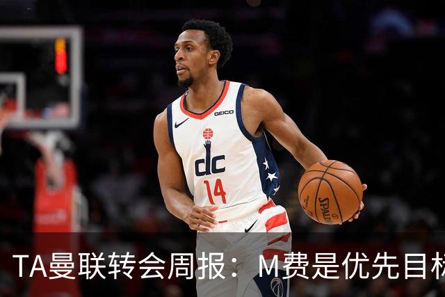 TA曼联转会周报：M费是优先目标，但曼联不愿匹配西汉姆要价